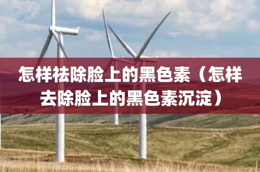怎样祛除脸上的黑色素（怎样去除脸上的黑色素沉淀）