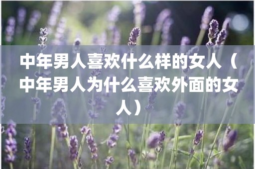 中年男人喜欢什么样的女人(中年男人为什么喜欢外面的女人)