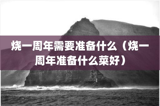 烧一周年需要准备什么（烧一周年准备什么菜好）
