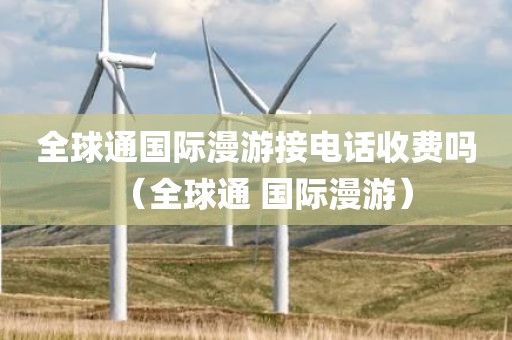 全球通国际漫游接电话收费吗（全球通 国际漫游）