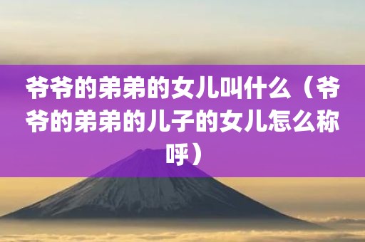 爷爷的弟弟的女儿叫什么（爷爷的弟弟的儿子的女儿怎么称呼）