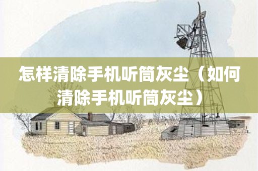 怎样清除手机听筒灰尘（如何清除手机听筒灰尘）