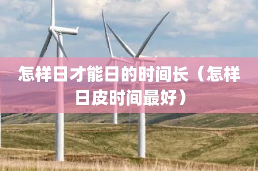 怎样日才能日的时间长（怎样日皮时间最好）