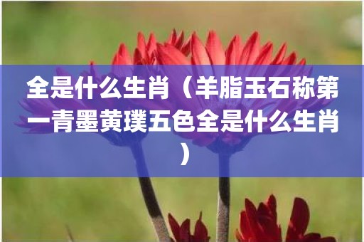 全是什么生肖（羊脂玉石称第一青墨黄璞五色全是什么生肖）