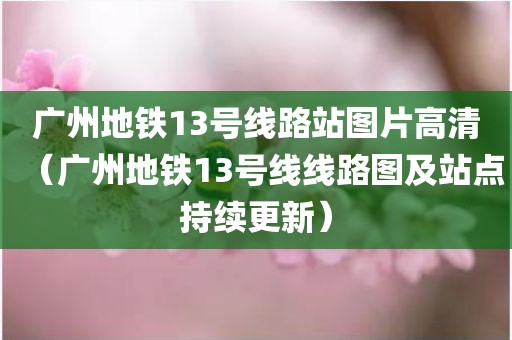 广州地铁13号线路站图片高清（广州地铁13号线线路图及站点持续更新）