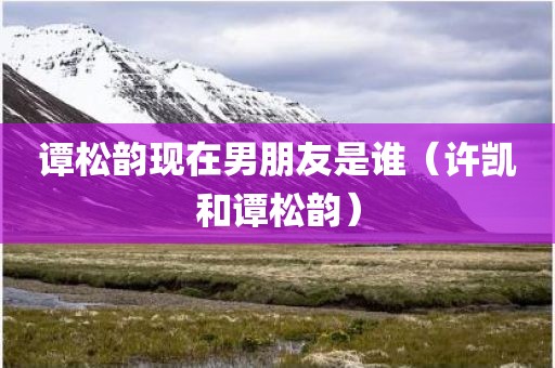 谭松韵现在男朋友是谁（许凯和谭松韵）