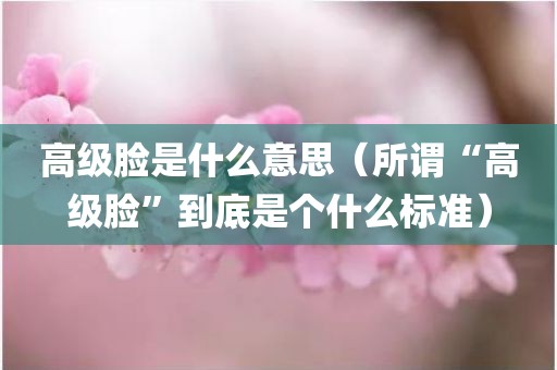 高级脸是什么意思（所谓“高级脸”到底是个什么标准）