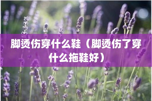 脚烫伤穿什么鞋(脚烫伤了穿什么拖鞋好)