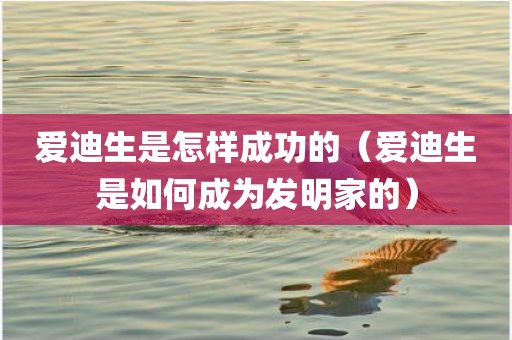 爱迪生是怎样成功的（爱迪生是如何成为发明家的）