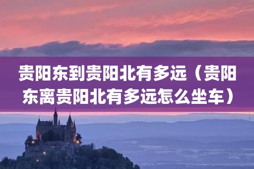 贵阳东到贵阳北有多远（贵阳东离贵阳北有多远怎么坐车）