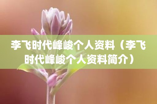 李飞时代峰峻个人资料（李飞时代峰峻个人资料简介）