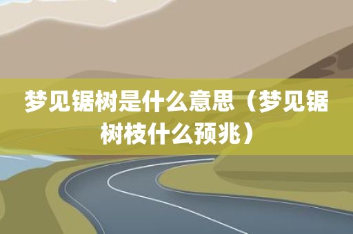 梦见锯树是什么意思（梦见锯树枝什么预兆）