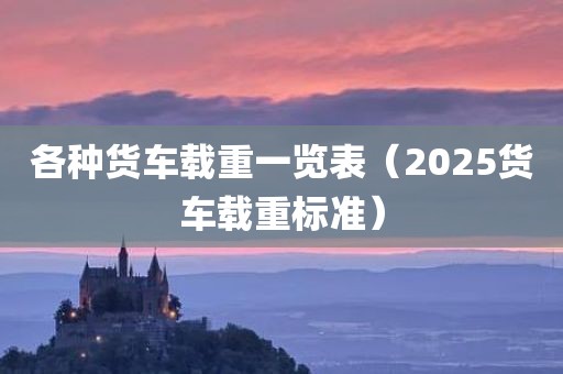 各种货车载重一览表（2025货车载重标准）