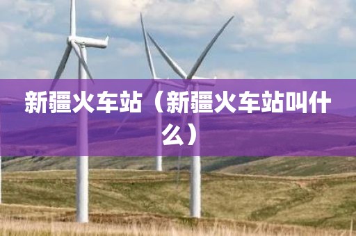 新疆火车站（新疆火车站叫什么）