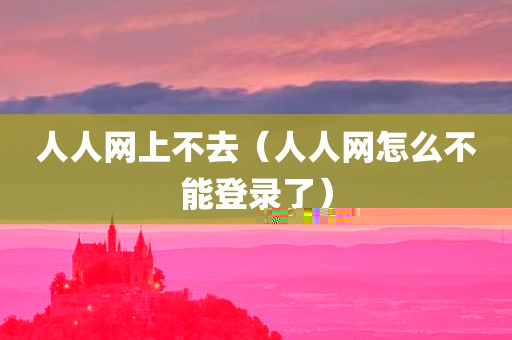 人人网上不去（人人网怎么不能登录了）
