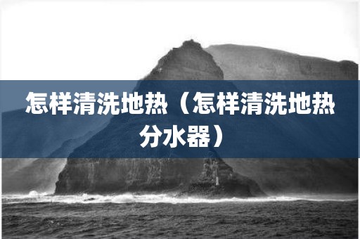 怎样清洗地热（怎样清洗地热分水器）