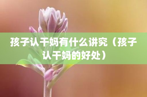 孩子认干妈有什么讲究(孩子认干妈的好处) 孩子认干妈有什么讲究(孩子认干妈的好处)
