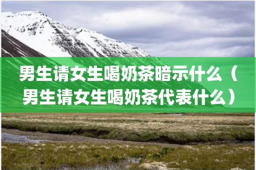 男生请女生喝奶茶暗示什么（男生请女生喝奶茶代表什么）