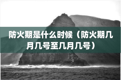防火期是什么时候（防火期几月几号至几月几号）
