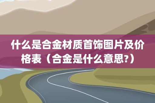 什么是合金材质首饰图片及价格表(合金是什么意思?) 什么是合金材质首饰图片及价格表(合金是什么意思?)