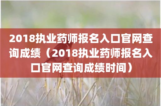 2018执业药师报名入口官网查询成绩（2018执业药师报名入口官网查询成绩时间）