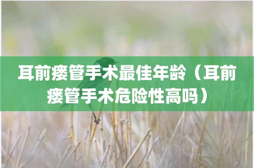 耳前瘘管手术最佳年龄(耳前瘘管手术危险性高吗)