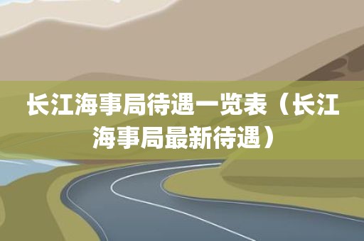 长江海事局待遇一览表（长江海事局最新待遇）