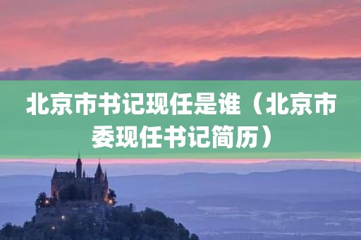 北京市书记现任是谁（北京市委现任书记简历）