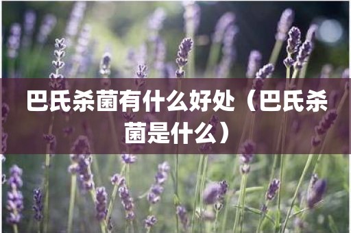 巴氏杀菌有什么好处（巴氏杀菌是什么）
