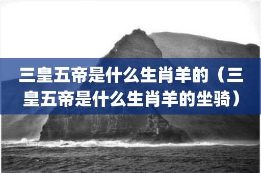 三皇五帝是什么生肖羊的（三皇五帝是什么生肖羊的坐骑）