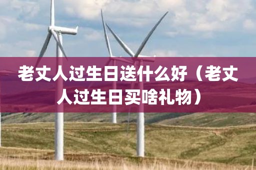 老丈人过生日送什么好（老丈人过生日买啥礼物）
