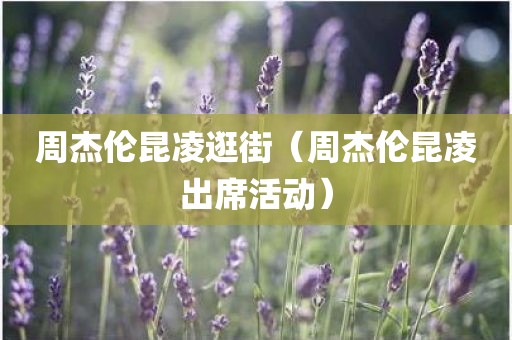 周杰伦昆凌逛街（周杰伦昆凌出席活动）