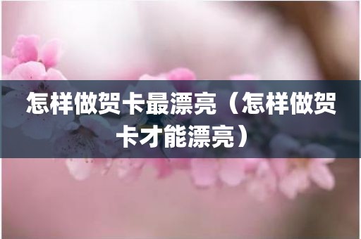 怎样做贺卡最漂亮（怎样做贺卡才能漂亮）
