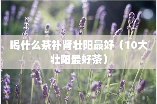 喝什么茶补肾壮阳最好（10大壮阳最好茶）
