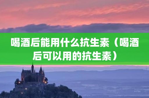 喝酒后能用什么抗生素（喝酒后可以用的抗生素）