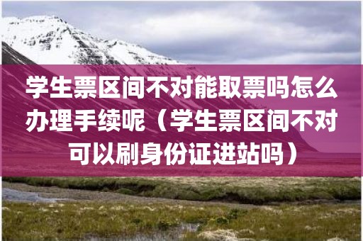 学生票区间不对能取票吗怎么办理手续呢（学生票区间不对可以刷身份证进站吗）