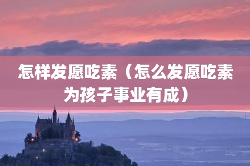 怎样发愿吃素（怎么发愿吃素为孩子事业有成）