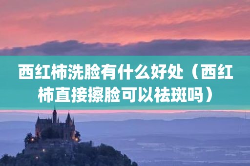 西红柿洗脸有什么好处(西红柿直接擦脸可以祛斑吗)