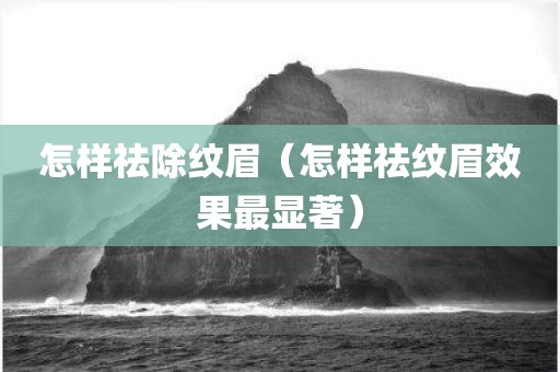 怎样祛除纹眉（怎样祛纹眉效果最显著）