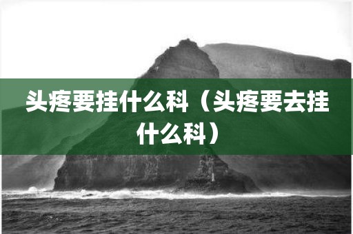 头疼要挂什么科（头疼要去挂什么科）