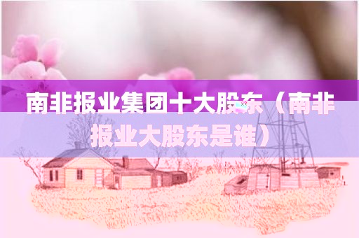 南非报业集团十大股东（南非报业大股东是谁）