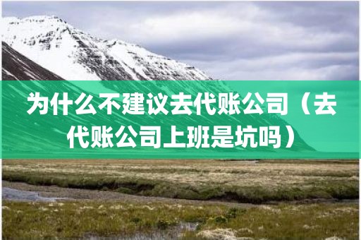 为什么不建议去代账公司（去代账公司上班是坑吗）