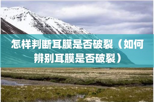 怎样判断耳膜是否破裂（如何辨别耳膜是否破裂）