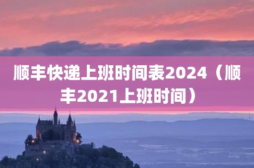 顺丰快递上班时间表2024（顺丰2021上班时间）